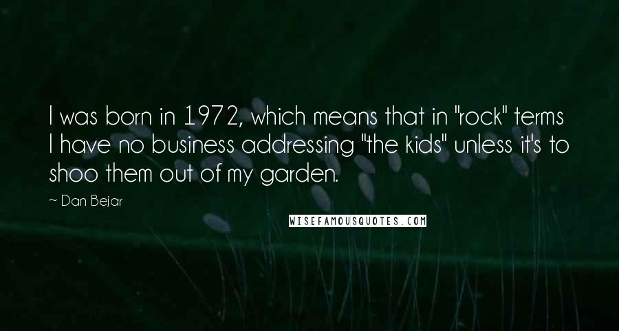 Dan Bejar Quotes: I was born in 1972, which means that in "rock" terms I have no business addressing "the kids" unless it's to shoo them out of my garden.