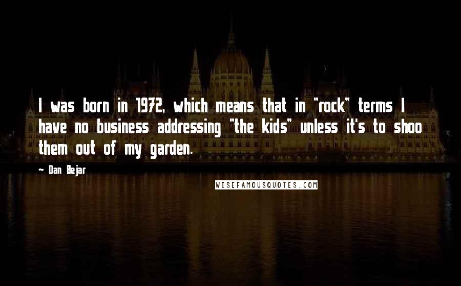 Dan Bejar Quotes: I was born in 1972, which means that in "rock" terms I have no business addressing "the kids" unless it's to shoo them out of my garden.