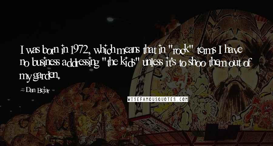 Dan Bejar Quotes: I was born in 1972, which means that in "rock" terms I have no business addressing "the kids" unless it's to shoo them out of my garden.