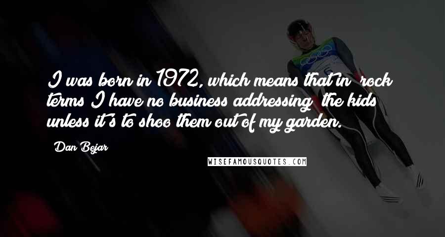 Dan Bejar Quotes: I was born in 1972, which means that in "rock" terms I have no business addressing "the kids" unless it's to shoo them out of my garden.