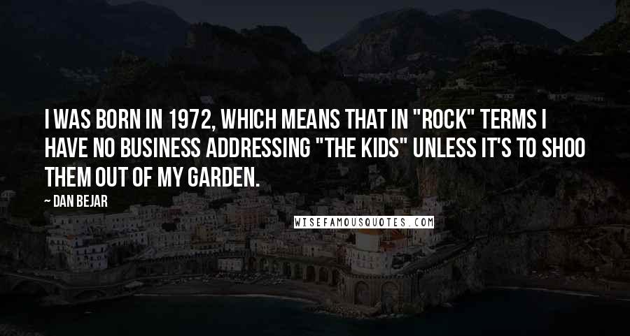 Dan Bejar Quotes: I was born in 1972, which means that in "rock" terms I have no business addressing "the kids" unless it's to shoo them out of my garden.