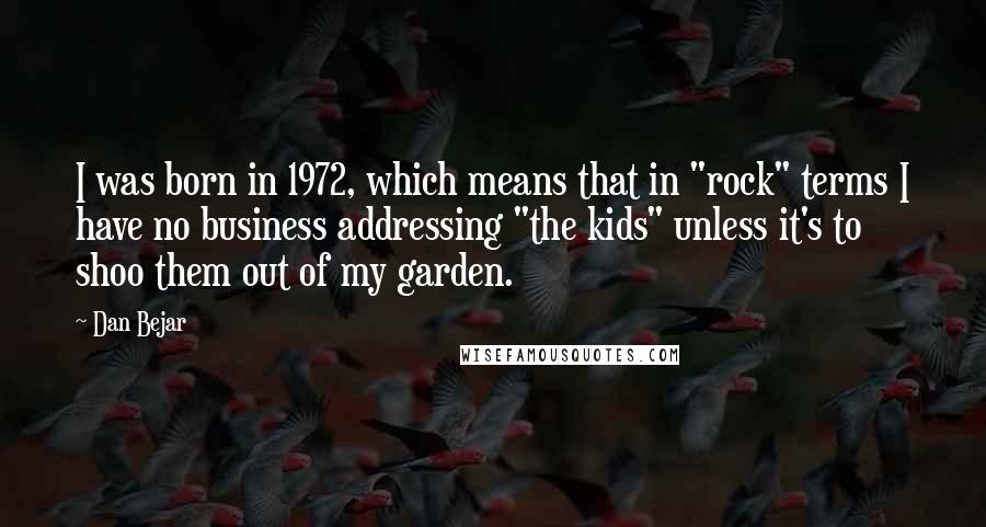 Dan Bejar Quotes: I was born in 1972, which means that in "rock" terms I have no business addressing "the kids" unless it's to shoo them out of my garden.