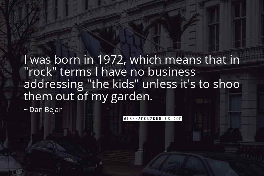 Dan Bejar Quotes: I was born in 1972, which means that in "rock" terms I have no business addressing "the kids" unless it's to shoo them out of my garden.