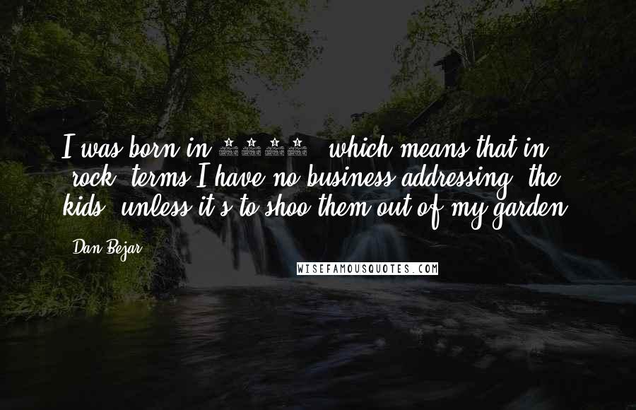 Dan Bejar Quotes: I was born in 1972, which means that in "rock" terms I have no business addressing "the kids" unless it's to shoo them out of my garden.