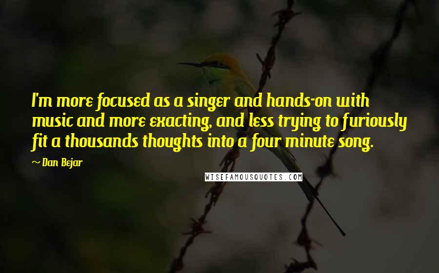 Dan Bejar Quotes: I'm more focused as a singer and hands-on with music and more exacting, and less trying to furiously fit a thousands thoughts into a four minute song.