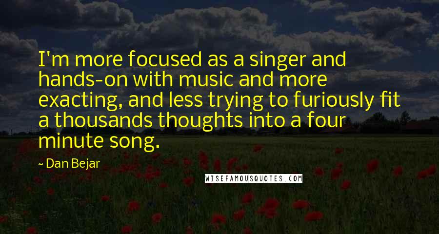 Dan Bejar Quotes: I'm more focused as a singer and hands-on with music and more exacting, and less trying to furiously fit a thousands thoughts into a four minute song.