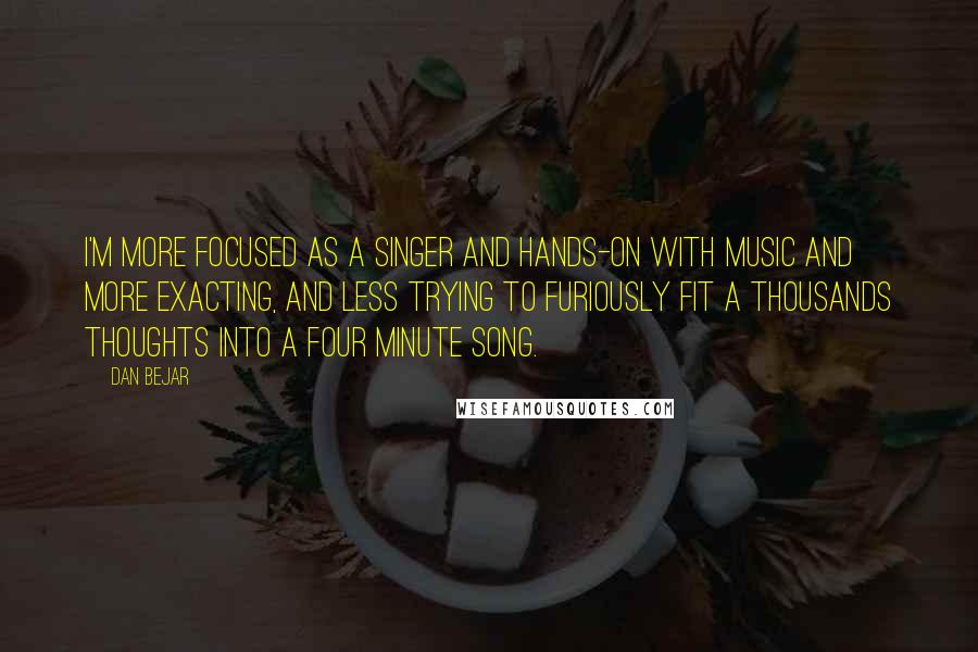 Dan Bejar Quotes: I'm more focused as a singer and hands-on with music and more exacting, and less trying to furiously fit a thousands thoughts into a four minute song.