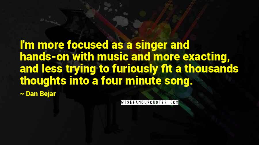 Dan Bejar Quotes: I'm more focused as a singer and hands-on with music and more exacting, and less trying to furiously fit a thousands thoughts into a four minute song.