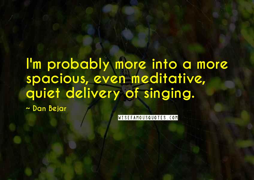 Dan Bejar Quotes: I'm probably more into a more spacious, even meditative, quiet delivery of singing.