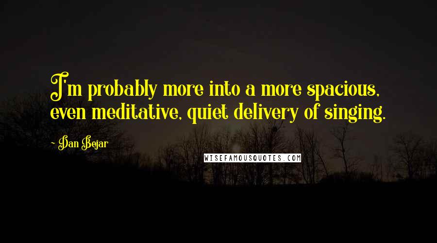 Dan Bejar Quotes: I'm probably more into a more spacious, even meditative, quiet delivery of singing.