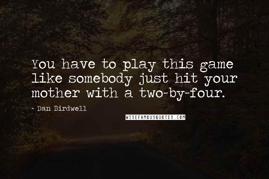 Dan Birdwell Quotes: You have to play this game like somebody just hit your mother with a two-by-four.