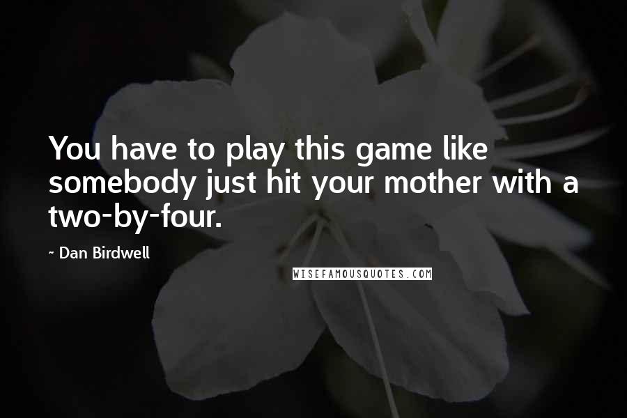 Dan Birdwell Quotes: You have to play this game like somebody just hit your mother with a two-by-four.