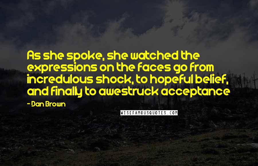 Dan Brown Quotes: As she spoke, she watched the expressions on the faces go from incredulous shock, to hopeful belief, and finally to awestruck acceptance