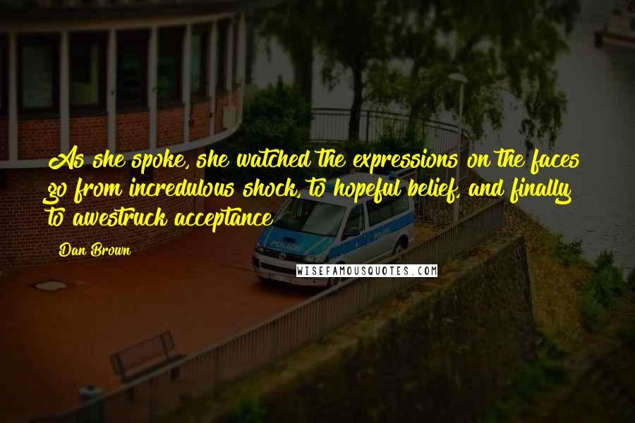 Dan Brown Quotes: As she spoke, she watched the expressions on the faces go from incredulous shock, to hopeful belief, and finally to awestruck acceptance