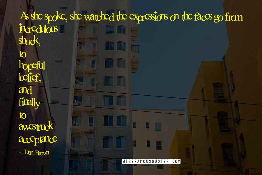Dan Brown Quotes: As she spoke, she watched the expressions on the faces go from incredulous shock, to hopeful belief, and finally to awestruck acceptance