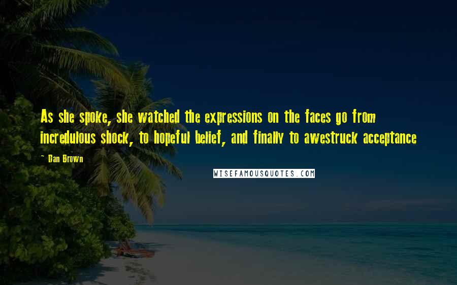 Dan Brown Quotes: As she spoke, she watched the expressions on the faces go from incredulous shock, to hopeful belief, and finally to awestruck acceptance