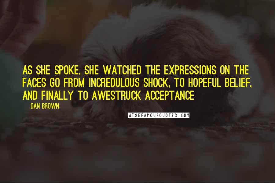 Dan Brown Quotes: As she spoke, she watched the expressions on the faces go from incredulous shock, to hopeful belief, and finally to awestruck acceptance
