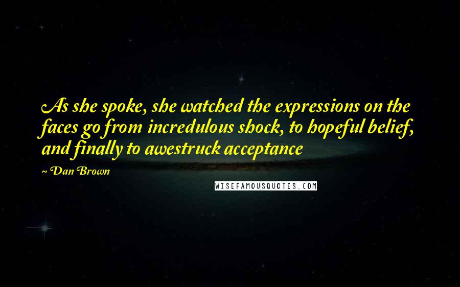 Dan Brown Quotes: As she spoke, she watched the expressions on the faces go from incredulous shock, to hopeful belief, and finally to awestruck acceptance