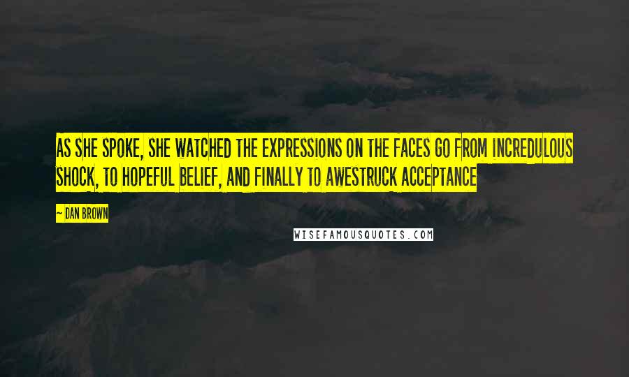 Dan Brown Quotes: As she spoke, she watched the expressions on the faces go from incredulous shock, to hopeful belief, and finally to awestruck acceptance