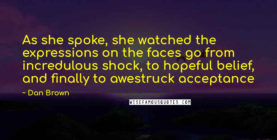 Dan Brown Quotes: As she spoke, she watched the expressions on the faces go from incredulous shock, to hopeful belief, and finally to awestruck acceptance