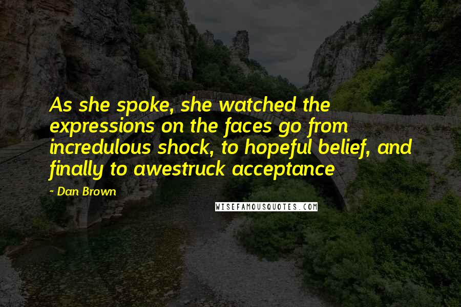 Dan Brown Quotes: As she spoke, she watched the expressions on the faces go from incredulous shock, to hopeful belief, and finally to awestruck acceptance
