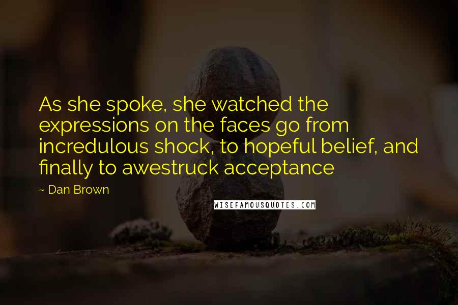 Dan Brown Quotes: As she spoke, she watched the expressions on the faces go from incredulous shock, to hopeful belief, and finally to awestruck acceptance