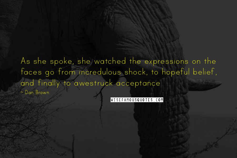 Dan Brown Quotes: As she spoke, she watched the expressions on the faces go from incredulous shock, to hopeful belief, and finally to awestruck acceptance