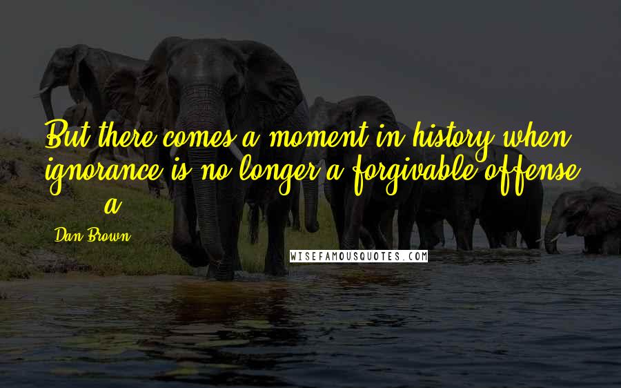 Dan Brown Quotes: But there comes a moment in history when ignorance is no longer a forgivable offense ... a