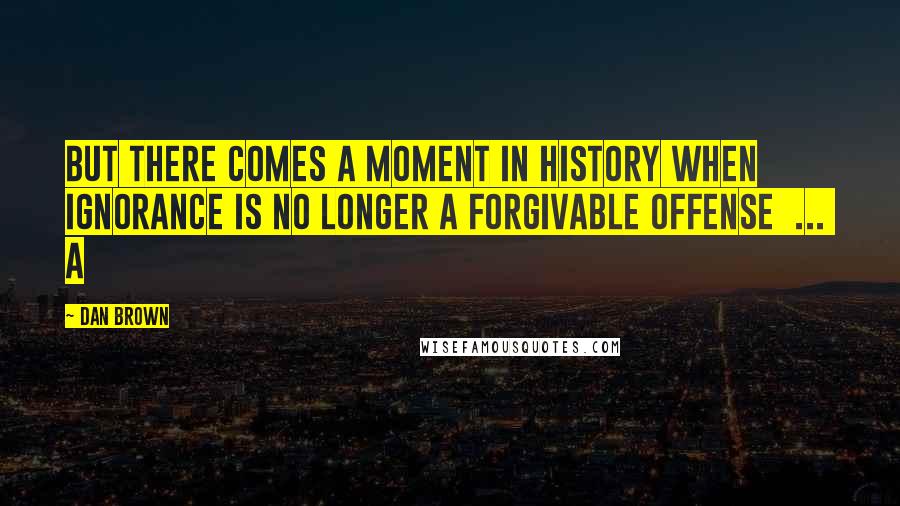 Dan Brown Quotes: But there comes a moment in history when ignorance is no longer a forgivable offense ... a