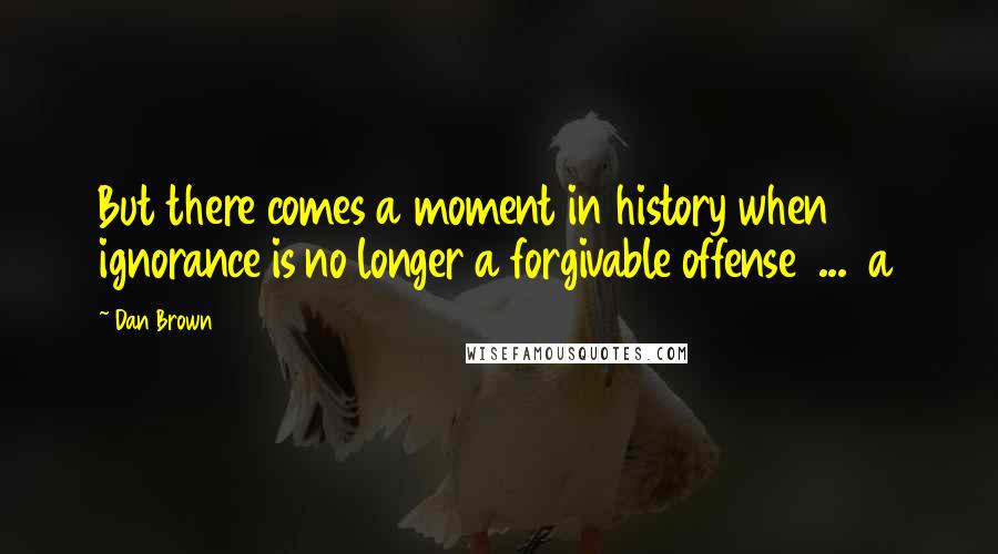 Dan Brown Quotes: But there comes a moment in history when ignorance is no longer a forgivable offense ... a
