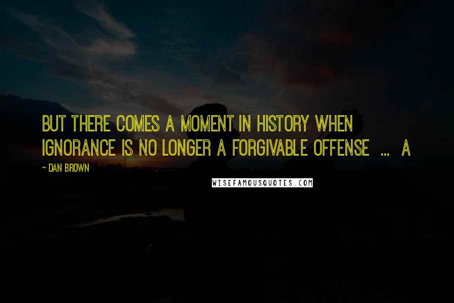 Dan Brown Quotes: But there comes a moment in history when ignorance is no longer a forgivable offense ... a