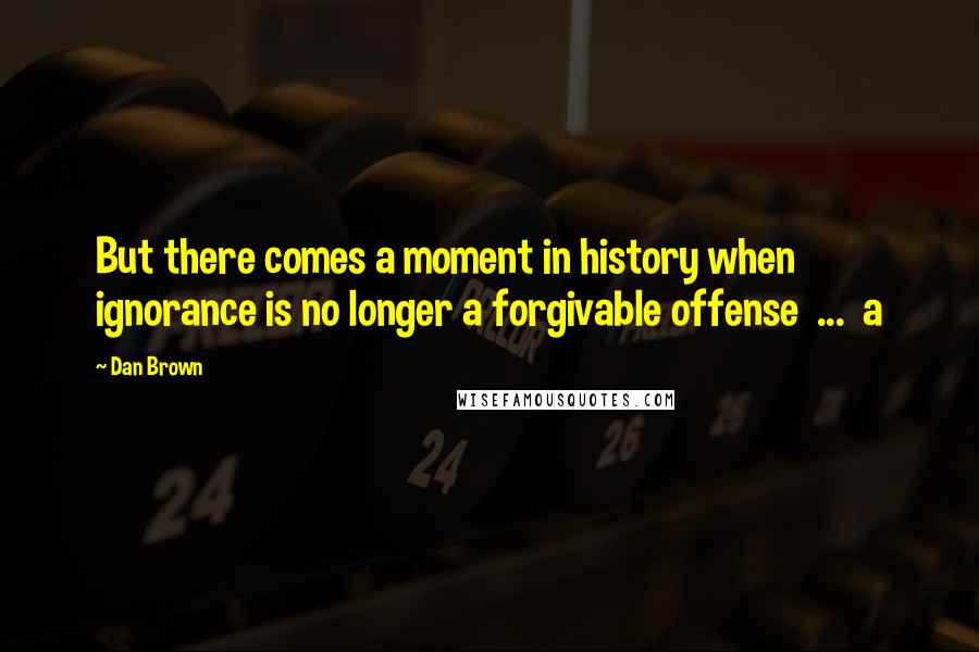 Dan Brown Quotes: But there comes a moment in history when ignorance is no longer a forgivable offense ... a