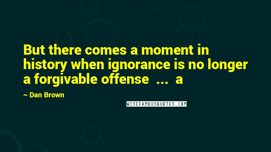 Dan Brown Quotes: But there comes a moment in history when ignorance is no longer a forgivable offense ... a