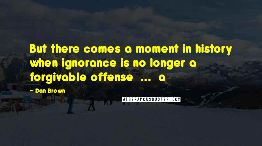 Dan Brown Quotes: But there comes a moment in history when ignorance is no longer a forgivable offense ... a