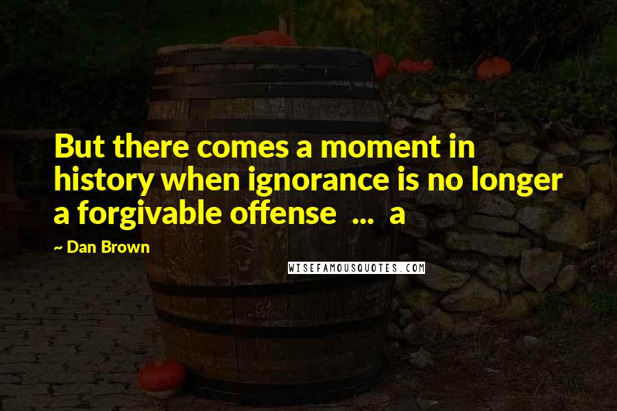 Dan Brown Quotes: But there comes a moment in history when ignorance is no longer a forgivable offense ... a
