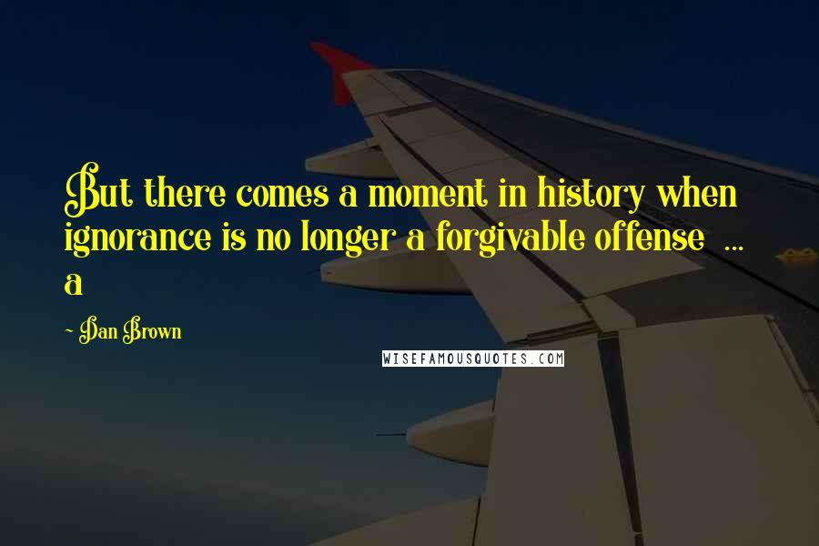 Dan Brown Quotes: But there comes a moment in history when ignorance is no longer a forgivable offense ... a
