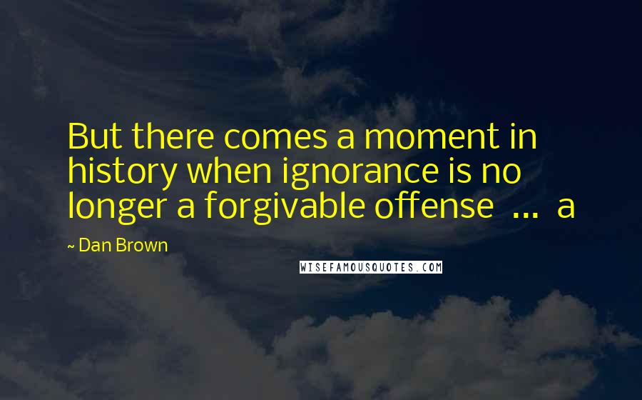 Dan Brown Quotes: But there comes a moment in history when ignorance is no longer a forgivable offense ... a