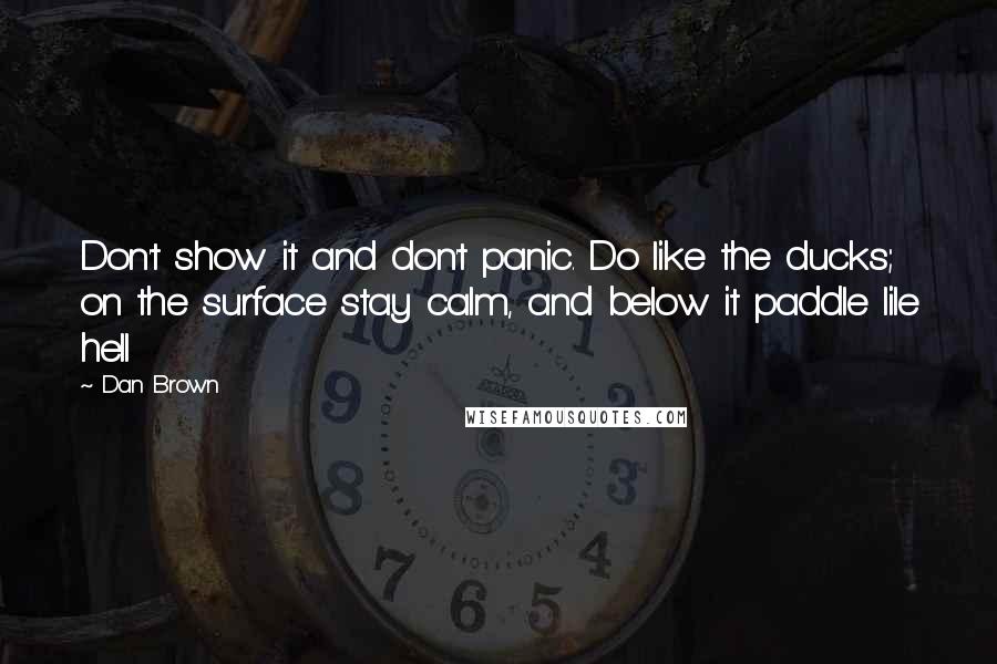 Dan Brown Quotes: Don't show it and don't panic. Do like the ducks; on the surface stay calm, and below it paddle lile hell