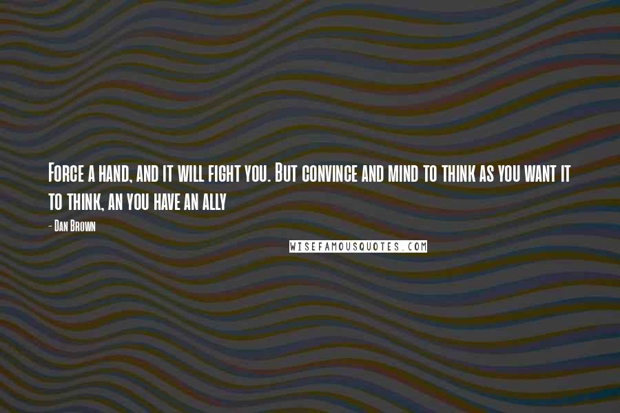 Dan Brown Quotes: Force a hand, and it will fight you. But convince and mind to think as you want it to think, an you have an ally