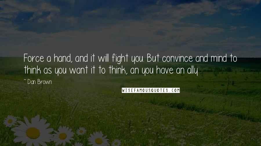 Dan Brown Quotes: Force a hand, and it will fight you. But convince and mind to think as you want it to think, an you have an ally