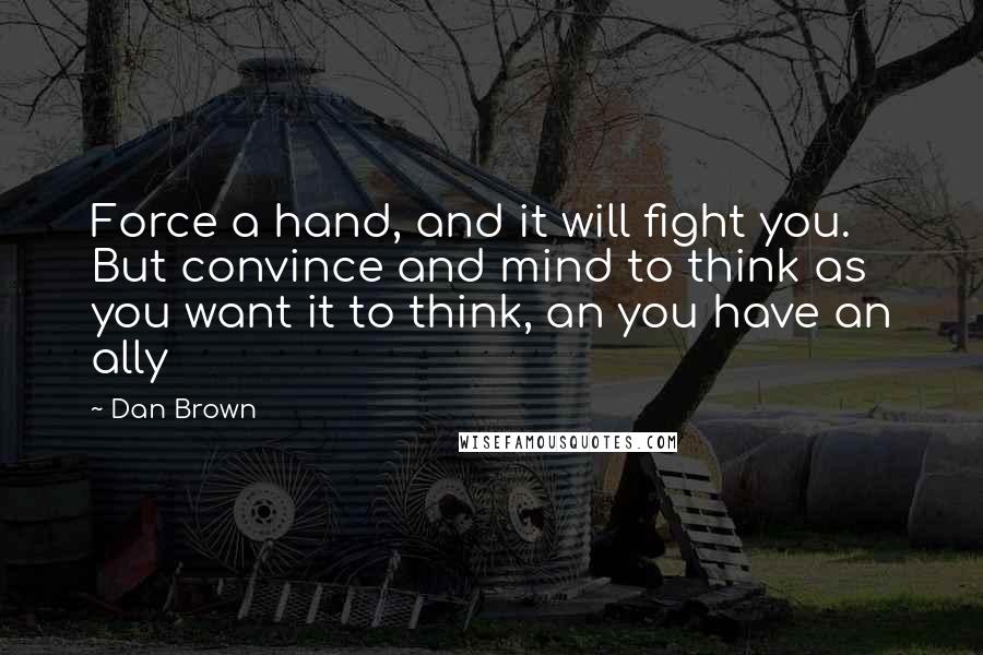 Dan Brown Quotes: Force a hand, and it will fight you. But convince and mind to think as you want it to think, an you have an ally