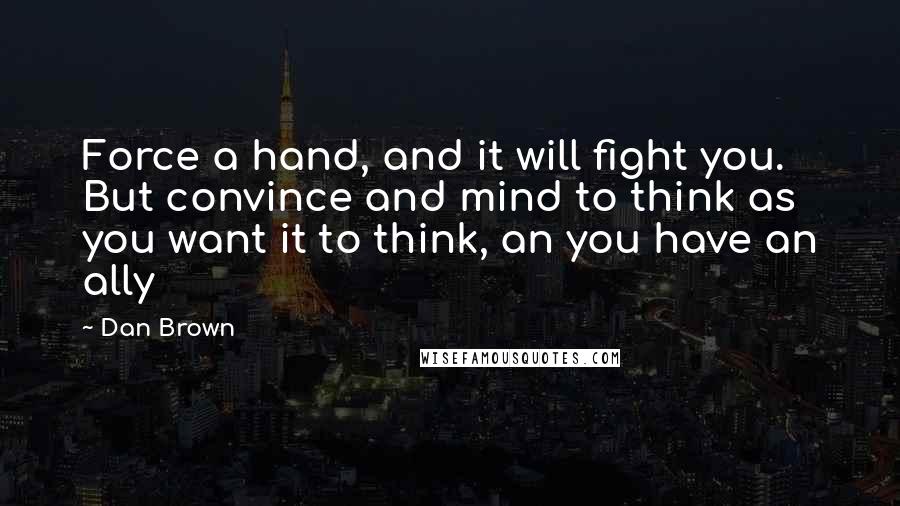 Dan Brown Quotes: Force a hand, and it will fight you. But convince and mind to think as you want it to think, an you have an ally