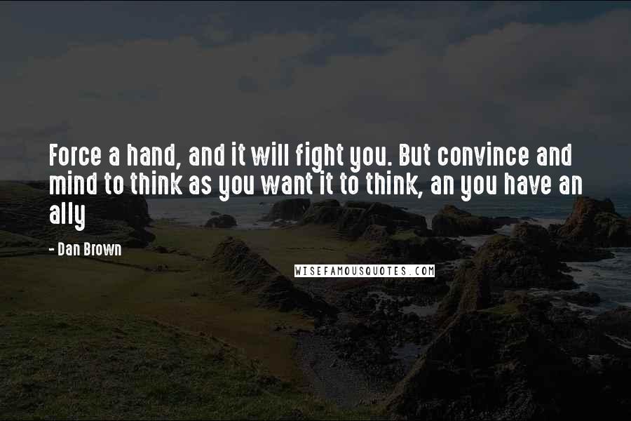 Dan Brown Quotes: Force a hand, and it will fight you. But convince and mind to think as you want it to think, an you have an ally