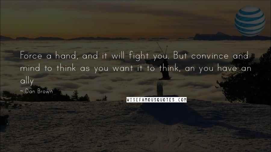 Dan Brown Quotes: Force a hand, and it will fight you. But convince and mind to think as you want it to think, an you have an ally