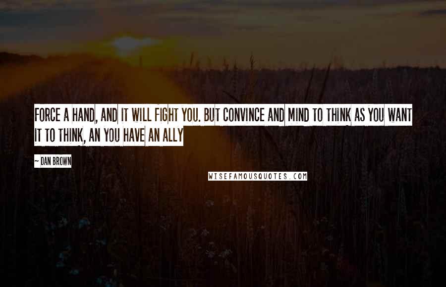 Dan Brown Quotes: Force a hand, and it will fight you. But convince and mind to think as you want it to think, an you have an ally