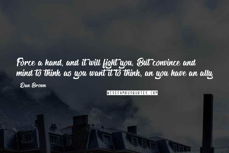 Dan Brown Quotes: Force a hand, and it will fight you. But convince and mind to think as you want it to think, an you have an ally
