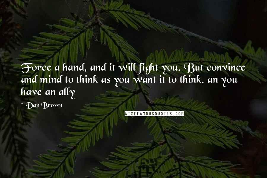 Dan Brown Quotes: Force a hand, and it will fight you. But convince and mind to think as you want it to think, an you have an ally