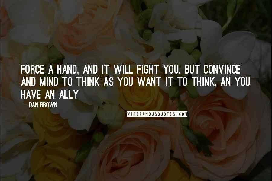Dan Brown Quotes: Force a hand, and it will fight you. But convince and mind to think as you want it to think, an you have an ally