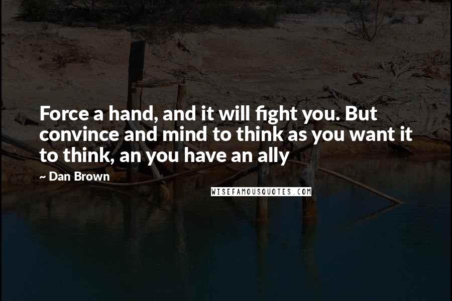 Dan Brown Quotes: Force a hand, and it will fight you. But convince and mind to think as you want it to think, an you have an ally