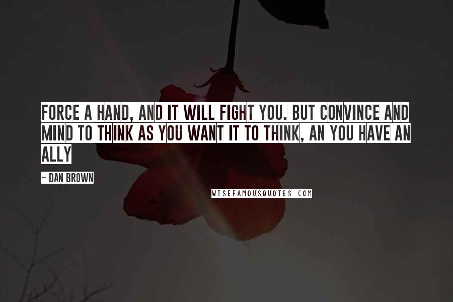 Dan Brown Quotes: Force a hand, and it will fight you. But convince and mind to think as you want it to think, an you have an ally